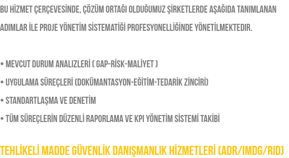 Bu hİzmet çerçevesİnde, çözüm ortağı olduğumuz şİrketlerde aşağıda tanımlanan adımlar İle proje yönetİm sİstematİğİ profesyonellİğİnde yönetİlmektedir. • Mevcut Durum Analizlerİ ( GAP-Rİsk-Malİyet ) • Uygulama Süreçlerİ (Dokümantasyon-Eğİtİm-Tedarİk Zİncİrİ) • Standartlaşma ve Denetİm • Tüm süreçlerİn düzenlİ raporlama ve KPI Yönetİm Sİstemİ Takİbİ TEHLİKELİ MADDE GÜVENLİK DANIŞMANLIK HİZMETLERİ (ADR/IMDG/RID)